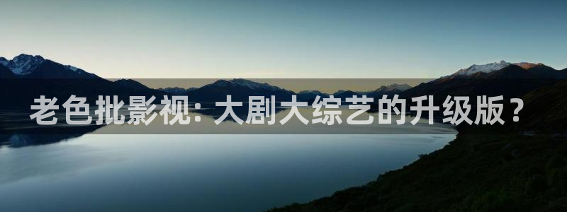 2021最新电影西瓜电影：老色批影视: 大剧大综艺的升级版？